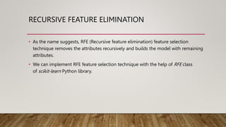 RECURSIVE FEATURE ELIMINATION
• As the name suggests, RFE (Recursive feature elimination) feature selection
technique removes the attributes recursively and builds the model with remaining
attributes.
• We can implement RFE feature selection technique with the help of RFE class
of scikit-learn Python library.
 