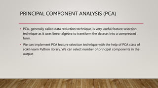 PRINCIPAL COMPONENT ANALYSIS (PCA)
• PCA, generally called data reduction technique, is very useful feature selection
technique as it uses linear algebra to transform the dataset into a compressed
form.
• We can implement PCA feature selection technique with the help of PCA class of
scikit-learn Python library. We can select number of principal components in the
output.
 