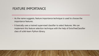 FEATURE IMPORTANCE
• As the name suggests, feature importance technique is used to choose the
importance features.
• It basically uses a trained supervised classifier to select features. We can
implement this feature selection technique with the help of ExtraTreeClassifier
class of scikit-learn Python library.
 