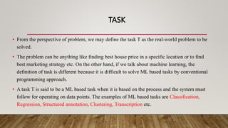 TASK
• From the perspective of problem, we may define the task T as the real-world problem to be
solved.
• The problem can be anything like finding best house price in a specific location or to find
best marketing strategy etc. On the other hand, if we talk about machine learning, the
definition of task is different because it is difficult to solve ML based tasks by conventional
programming approach.
• A task T is said to be a ML based task when it is based on the process and the system must
follow for operating on data points. The examples of ML based tasks are Classification,
Regression, Structured annotation, Clustering, Transcription etc.
 