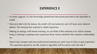 EXPERIENCE E
• As name suggests, it is the knowledge gained from data points provided to the algorithm or
model.
• Once provided with the dataset, the model will run iteratively and will learn some inherent
pattern. The learning thus acquired is called experience .
• Making an analogy with human learning, we can think of this situation as in which a human
being is learning or gaining some experience from various attributes like situation, relationships
etc.
• Supervised, unsupervised and reinforcement learning are some ways to learn or gain experience.
The experience gained by out ML model or algorithm will be used to solve the task T.
 