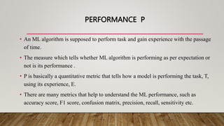 PERFORMANCE P
• An ML algorithm is supposed to perform task and gain experience with the passage
of time.
• The measure which tells whether ML algorithm is performing as per expectation or
not is its performance .
• P is basically a quantitative metric that tells how a model is performing the task, T,
using its experience, E.
• There are many metrics that help to understand the ML performance, such as
accuracy score, F1 score, confusion matrix, precision, recall, sensitivity etc.
 