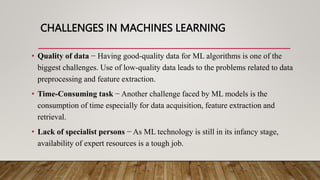 CHALLENGES IN MACHINES LEARNING
• Quality of data − Having good-quality data for ML algorithms is one of the
biggest challenges. Use of low-quality data leads to the problems related to data
preprocessing and feature extraction.
• Time-Consuming task − Another challenge faced by ML models is the
consumption of time especially for data acquisition, feature extraction and
retrieval.
• Lack of specialist persons − As ML technology is still in its infancy stage,
availability of expert resources is a tough job.
 