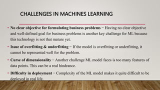 CHALLENGES IN MACHINES LEARNING
• No clear objective for formulating business problems − Having no clear objective
and well-defined goal for business problems is another key challenge for ML because
this technology is not that mature yet.
• Issue of overfitting & underfitting − If the model is overfitting or underfitting, it
cannot be represented well for the problem.
• Curse of dimensionality − Another challenge ML model faces is too many features of
data points. This can be a real hindrance.
• Difficulty in deployment − Complexity of the ML model makes it quite difficult to be
deployed in real life.
 