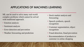 APPLICATIONS OF MACHINES LEARNING
ML can be used to solve many real-world
complex problems which cannot be solved
with traditional approach.
• Emotion analysis
• Sentiment analysis
• Error detection and prevention
• Weather forecasting and prediction
• Stock market analysis and
forecasting
• Speech synthesis, speech
recognition
• Customer segmentation, object
recognition
• Fraud detection, fraud prevention
• Recommendation of products to
customer in online shopping
 