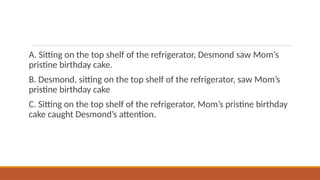 A. Sitting on the top shelf of the refrigerator, Desmond saw Mom’s
pristine birthday cake.
B. Desmond, sitting on the top shelf of the refrigerator, saw Mom’s
pristine birthday cake
C. Sitting on the top shelf of the refrigerator, Mom’s pristine birthday
cake caught Desmond’s attention.
 