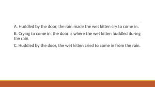 A. Huddled by the door, the rain made the wet kitten cry to come in.
B. Crying to come in, the door is where the wet kitten huddled during
the rain.
C. Huddled by the door, the wet kitten cried to come in from the rain.
 