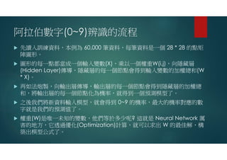 阿拉伯數字(0~9)辨識的流程
 先讀入訓練資料，本例為 60,000 筆資料，每筆資料是一個 28 * 28 的點矩
陣圖形。
 圖形的每一點都當成一個輸入變數(X)，乘以一個權重W(i,j)，向隱藏層
(Hidden Layer)傳導，隱藏層的每一個節點會得到輸入變數的加權總和(W
* X)。
 再如法炮製，向輸出層傳導，輸出層的每一個節點會得到隱藏層的加權總
和，將輸出層的每一個節點化為機率，就得到一個預測模型了。
 之後我們將新資料輸入模型，就會得到 0~9 的機率，最大的機率對應的數
字就是我們的預測值了。
 權重(W)是唯一未知的變數，他們等於多少呢? 這就是 Neural Network 厲
害的地方，它透過優化(Optimization)計算，就可以求出 W 的最佳解，構
築出模型公式了。
 