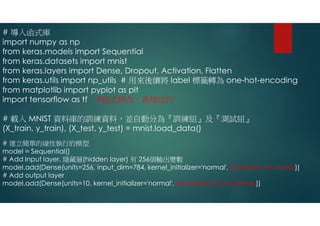 # 導入函式庫
import numpy as np
from keras.models import Sequential
from keras.datasets import mnist
from keras.layers import Dense, Dropout, Activation, Flatten
from keras.utils import np_utils # 用來後續將 label 標籤轉為 one-hot-encoding
from matplotlib import pyplot as plt
import tensorflow as tf #程式修改，新增這行
# 載入 MNIST 資料庫的訓練資料，並自動分為『訓練組』及『測試組』
(X_train, y_train), (X_test, y_test) = mnist.load_data()
# 建立簡單的線性執行的模型
model = Sequential()
# Add Input layer, 隱藏層(hidden layer) 有 256個輸出變數
model.add(Dense(units=256, input_dim=784, kernel_initializer='normal', activation=tf.nn.relu))
# Add output layer
model.add(Dense(units=10, kernel_initializer='normal', activation= tf.nn.softmax))
 