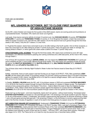 FOR USE AS DESIRED
9/29/20
NFL USHERS IN OCTOBER, SET TO CLOSE FIRST QUARTER
OF HIGH-OCTANE SEASON
As the NFL enters October and closes the first quarter of the 2020 season, teams are scoring points and touchdowns at
unprecedented levels. Translation: NFL teams are never out of games.
Last week, three teams overcame deficits of at least 10 points to win: the CHICAGO BEARS (16 points), PITTSBURGH
STEELERS (11 points) and TENNESSEE TITANS (12 points). In 10 of 48 games this season, a team has overcome a
deficit of at least 10 points to win, tied with the 1987 season (10) for the second-most such games through the first three
weeks in NFL history. Only the 2011 season (11) had more.
In 18 games this season, teams have come back to win or tie after trailing in the fourth quarter. And on three occasions, a
team has come back to win after trailing by at least 17 points at any point. That’s one game per week on average. So,
looking ahead to Week 4, in which game will a team erase a deficit of at least 17 points? Stay tuned.
STRATOSPHERE-LEVEL SCORING: Through the first three weeks, NFL teams have combined to score 281 total
touchdowns, 273 offensive touchdowns (passing and rushing combined) and 2,446 total points, all the most in NFL history
through Week 3.
Five of those 281 touchdowns belong to AARON JONES, who has helped the GREEN BAY PACKERS (40.7 points per
game) establish the NFL’s most prolific offense through three weeks. Five other teams are averaging at least 30 points
per game: the SEATTLE SEAHAWKS (37.0), BUFFALO BILLS (31.0), BALTIMORE RAVENS (30.3), KANSAS CITY
CHIEFS (30.3) and ATLANTA FALCONS (30.0).
Two of those clubs meet on Monday Night Football in Week 4 when the Falcons travel to Green Bay (8:15 PM ET,
ESPN).
Buffalo, meanwhile, faces an early season road test Sunday at Las Vegas (4:25 PM ET, FOX). Bills quarterback JOSH
ALLEN, the first player with at least 10 touchdown passes (10) and two rushing touchdowns (two) in his team’s first three
games of a season in NFL history, has Buffalo off to a 3-0 start for a second straight season. With a win this week, the
Bills will be 4-0 for the first time since 2008.
In Seattle, RUSSELL WILSON leads the NFL with 14 touchdown passes in 2020 and surpassed PATRICK MAHOMES
(13 in 2018) for the most by a player through his team's first three games of a season in league annals. The Seahawks –
winners of nine consecutive games in the Eastern Time Zone – head to Miami this week to face the Dolphins Sunday
(1:00 PM ET, FOX). Wilson needs three touchdown passes against the Dolphins to surpass Denver’s PEYTON
MANNING (16 in 2013) for the most touchdown passes through a team’s first four games of a season in NFL history.
Points don’t go on the board – and more importantly, teams don’t win games – without clutch kicking. Tennessee kicker
STEPHEN GOSTKOWSKI connected on a 55-yard field goal with 1:44 remaining in the fourth quarter to give the Titans a
31-30 win at Minnesota in Week 3. Gostkowski, who kicked a game-winning field goal with 25 seconds remaining in Week
1 and a 49-yard game-winning field goal with 1:36 remaining in Week 2, is the first kicker to convert a game-winning field
goal in the final two minutes of regulation in each of his team's first three games of a season since the 1970 merger.
AFC UNBEATENS SQUARE OFF IN NASHVILLE: Gostkowski’s TENNESSEE TITANS (3-0) host the PITTSBURGH
STEELERS (3-0) in another AFC Showdown this week (1:00 PM ET Sunday, CBS). Last year’s Comeback Player of the
Year RYAN TANNEHILL meets potential 2020 Comeback Player of the Year candidate BEN ROETHLISBERGER, who
can help the Steelers match the best start in franchise history and give Pittsburgh its first 4-0 record since 1979. In fact,
the Steelers have followed up each of their last two 4-0 starts – 1978 and 1979 – with Super Bowl victories. Pittsburgh
also began 4-0 in 1973. The Titans bid for a 4-0 start for only the second time in franchise history (2008).
 
