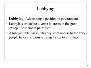 Lobbying

o Lobbying: Advocating a position to government
o Lobbyists articulate diverse interests in the great
  sweep of American pluralism
o A lobbyist who lacks integrity loses access to the very
  people he or she earns a living trying to influence




                                                            9-26
 