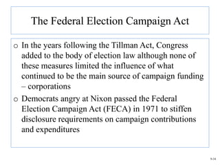 The Federal Election Campaign Act

o In the years following the Tillman Act, Congress
  added to the body of election law although none of
  these measures limited the influence of what
  continued to be the main source of campaign funding
  – corporations
o Democrats angry at Nixon passed the Federal
  Election Campaign Act (FECA) in 1971 to stiffen
  disclosure requirements on campaign contributions
  and expenditures


                                                        9-34
 