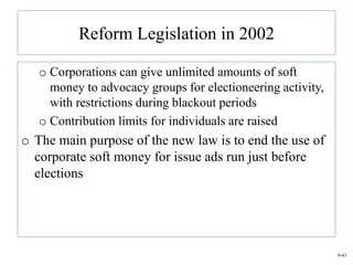 Reform Legislation in 2002

   o Corporations can give unlimited amounts of soft
     money to advocacy groups for electioneering activity,
     with restrictions during blackout periods
   o Contribution limits for individuals are raised
o The main purpose of the new law is to end the use of
  corporate soft money for issue ads run just before
  elections




                                                             9-43
 
