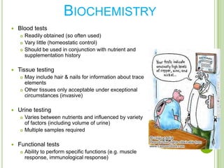 BIOCHEMISTRY
   Blood tests
       Readily obtained (so often used)
       Vary little (homeostatic control)
       Should be used in conjunction with nutrient and
        supplementation history

   Tissue testing
       May include hair & nails for information about trace
        elements
       Other tissues only acceptable under exceptional
        circumstances (invasive)

   Urine testing
       Varies between nutrients and influenced by variety
        of factors (including volume of urine)
       Multiple samples required

   Functional tests
       Ability to perform specific functions (e.g. muscle
        response, immunological response)
 