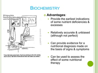 BIOCHEMISTRY
        Advantages:
            Provide the earliest indications
             of some nutrient deficiencies &
             excesses

            Relatively accurate & unbiased
             (although not perfect)

            Can provide evidence for a
             nutritional diagnosis made on
             the basis of signs & symptoms

            Can be used to assess the
             effect of some nutritional
             therapy
 