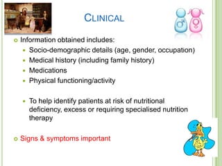 CLINICAL
   Information obtained includes:
      Socio-demographic details (age, gender, occupation)
      Medical history (including family history)
      Medications
      Physical functioning/activity


       To help identify patients at risk of nutritional
        deficiency, excess or requiring specialised nutrition
        therapy

   Signs & symptoms important
 