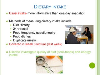 DIETARY INTAKE
   Usual intake more informative than one day snapshot

   Methods of measuring dietary intake include
     Diet History
     24hr recall
     Food frequency questionnaire
     Food diaries
     Duplicate meals
   Covered in week 3 lecture (last week)

   Used to investigate quality of diet (core-foods) and energy
    intake
 