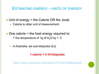 ESTIMATING ENERGY - UNITS OF ENERGY

   Unit of energy = the Calorie OR the Joule
       Calorie is older unit of measurement


   One calorie = the heat energy required to:
         the temperature of 1g of H2O by 1 C

       in Australia, we use kilojoules (kJ)

                      1 calorie = 4.18 kilojoules

        http://www.youtube.com/watch?v=AA1mBek0gsQ
 
