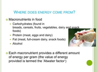 WHERE DOES ENERGY COME FROM?
   Macronutrients in food
     Carbohydrates (found in
      breads, cereals, fruits, vegetables, dairy and snack
      foods)
     Protein (meat, eggs and dairy)
     Fat (meat, full-cream dairy, snack foods)
     Alcohol



   Each macronutrient provides a different amount
    of energy per gram (the value of energy
    provided is termed the ‘Atwater factor’)
 