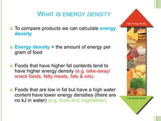 WHAT IS ENERGY DENSITY

   To compare products we can calculate energy
    density

   Energy density = the amount of energy per
    gram of food

   Foods that have higher fat contents tend to
    have higher energy density (e.g. take-away/
    snack foods, fatty meats, fats & oils)

   Foods that are low in fat but have a high water
    content have lower energy densities (there are
    no kJ in water) (e.g. fruits and vegetables)
 
