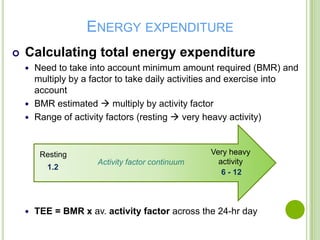 ENERGY EXPENDITURE
   Calculating total energy expenditure
     Need to take into account minimum amount required (BMR) and
      multiply by a factor to take daily activities and exercise into
      account
     BMR estimated  multiply by activity factor
     Range of activity factors (resting  very heavy activity)



         Resting                                  Very heavy
                      Activity factor continuum     activity
           1.2
                                                     6 - 12



       TEE = BMR x av. activity factor across the 24-hr day
 