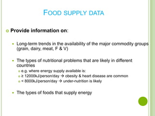 FOOD SUPPLY DATA

   Provide information on:

       Long-term trends in the availability of the major commodity groups
        (grain, dairy, meat, F & V)

       The types of nutritional problems that are likely in different
        countries
         e.g. where energy supply available is:
         ≥ 12000kJ/person/day  obesity & heart disease are common

         < 8000kJ/person/day  under-nutrition is likely




       The types of foods that supply energy
 