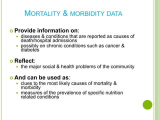 MORTALITY & MORBIDITY DATA

 Provide information on:
   diseases & conditions that are    reported as causes of
    death/hospital admissions
   possibly on chronic conditions such as cancer &
    diabetes

 Reflect:
   the major   social & health problems of the community

 And can be       used as:
   clues to the   most likely causes of mortality &
    morbidity
   measures of the prevalence of specific nutrition
    related conditions
 