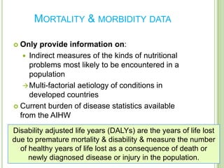 MORTALITY & MORBIDITY DATA

 Only provide information on:
    Indirect measures of the kinds of nutritional
     problems most likely to be encountered in a
     population
    Multi-factorial aetiology of conditions in
     developed countries
 Current burden of disease statistics available
  from the AIHW
Disability adjusted life years (DALYs) are the years of life lost
due to premature mortality & disability & measure the number
  of healthy years of life lost as a consequence of death or
     newly diagnosed disease or injury in the population.
 