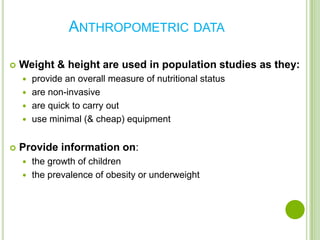 ANTHROPOMETRIC DATA

   Weight & height are used in population studies as they:
     provide an overall measure of nutritional status
     are non-invasive
     are quick to carry out
     use minimal (& cheap) equipment


   Provide information on:
     the growth of children
     the prevalence of obesity or underweight
 