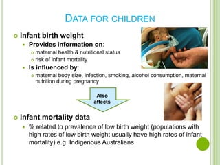 DATA FOR CHILDREN
   Infant birth weight
       Provides information on:
         maternal health & nutritional status
         risk of infant mortality

       Is influenced by:
           maternal body size, infection, smoking, alcohol consumption, maternal
            nutrition during pregnancy

                                    Also
                                   affects


   Infant mortality data
       % related to prevalence of low birth weight (populations with
        high rates of low birth weight usually have high rates of infant
        mortality) e.g. Indigenous Australians
 