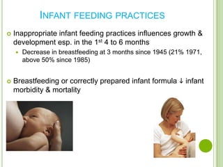 INFANT FEEDING PRACTICES
   Inappropriate infant feeding practices influences growth &
    development esp. in the 1st 4 to 6 months
       Decrease in breastfeeding at 3 months since 1945 (21% 1971,
        above 50% since 1985)


   Breastfeeding or correctly prepared infant formula  infant
    morbidity & mortality
 