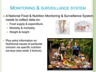 MONITORING & SURVEILLANCE SYSTEM
   A National Food & Nutrition Monitoring & Surveillance System
    needs to collect data on:
     Food supply & expenditure
     Mortality & morbidity
     Weight & height


   Plus extra information on
    Nutritional issues of particular
    concern via specific nutrition
    surveys (see week 3 lecture)
 