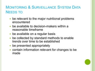 MONITORING & SURVEILLANCE SYSTEM DATA
NEEDS TO
    be relevant to the major nutritional problems
     encountered
    be available to decision-makers within a
     reasonable timeframe
    be available on a regular basis
    be collected by standard methods to enable
     trends over time to be established
    be presented appropriately
    contain information relevant for changes to be
     made
 