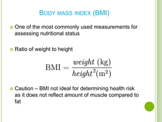 BODY MASS INDEX (BMI)

   One of the most commonly used measurements for
    assessing nutritional status

   Ratio of weight to height




   Caution – BMI not ideal for determining health risk
    as it does not reflect amount of muscle compared to
    fat
 
