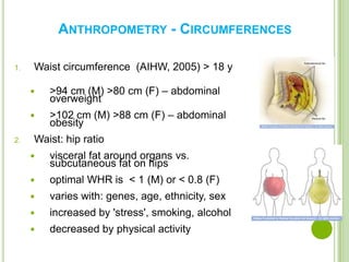 ANTHROPOMETRY - CIRCUMFERENCES

1.   Waist circumference (AIHW, 2005) > 18 y

        >94 cm (M) >80 cm (F) – abdominal
         overweight
        >102 cm (M) >88 cm (F) – abdominal
         obesity
2.   Waist: hip ratio
        visceral fat around organs vs.
         subcutaneous fat on hips
        optimal WHR is < 1 (M) or < 0.8 (F)
        varies with: genes, age, ethnicity, sex
        increased by 'stress', smoking, alcohol
        decreased by physical activity

                                                   9
 