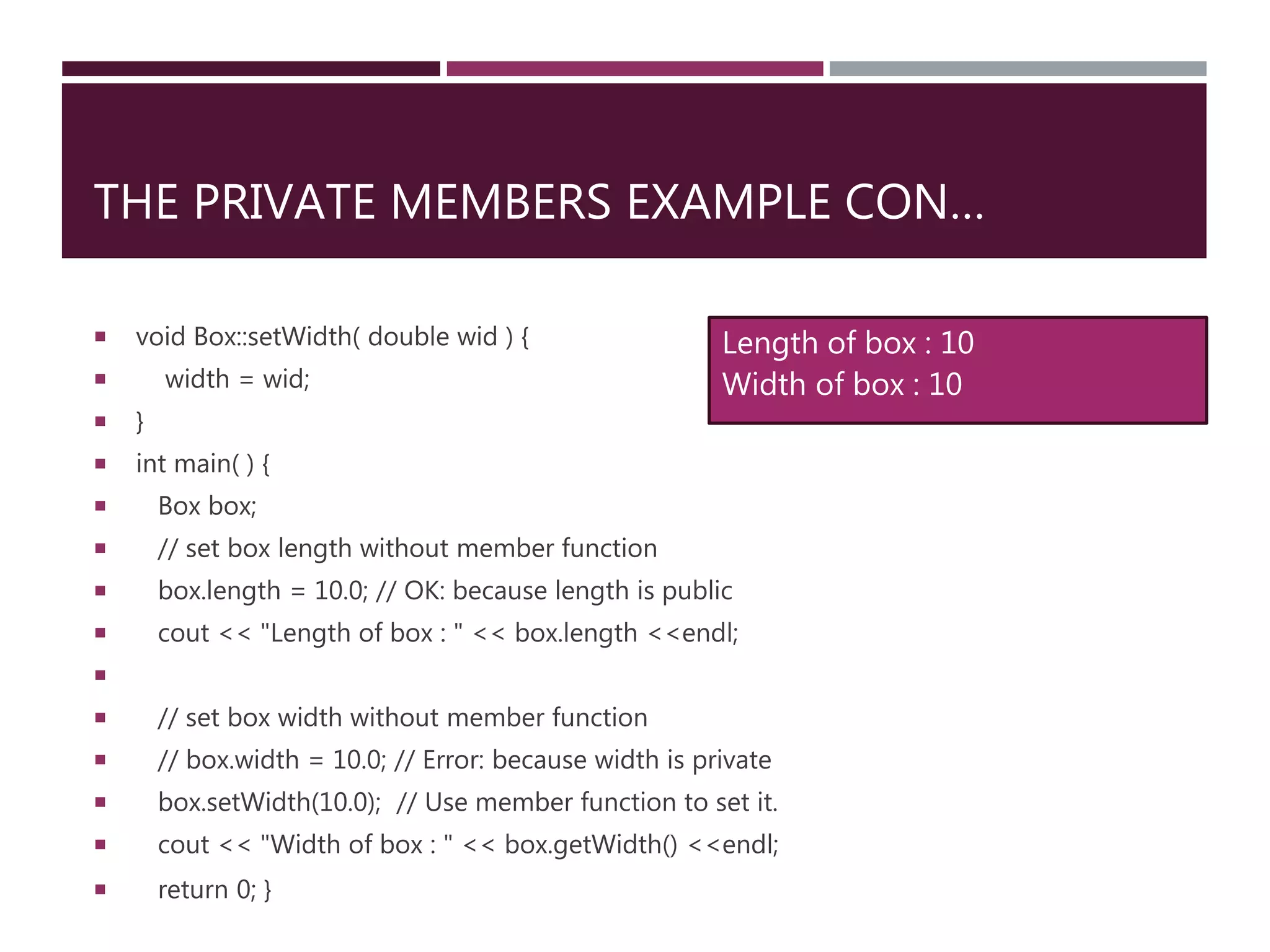 THE PRIVATE MEMBERS EXAMPLE CON…
 void Box::setWidth( double wid ) {
 width = wid;
 }
 int main( ) {
 Box box;
 // set box length without member function
 box.length = 10.0; // OK: because length is public
 cout << "Length of box : " << box.length <<endl;

 // set box width without member function
 // box.width = 10.0; // Error: because width is private
 box.setWidth(10.0); // Use member function to set it.
 cout << "Width of box : " << box.getWidth() <<endl;
 return 0; }
Length of box : 10
Width of box : 10
 