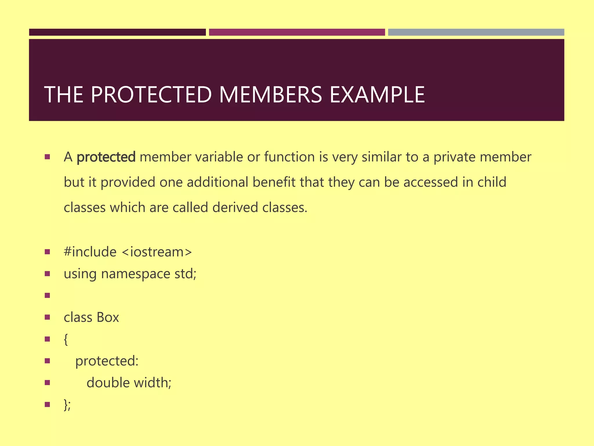 THE PROTECTED MEMBERS EXAMPLE
 A protected member variable or function is very similar to a private member
but it provided one additional benefit that they can be accessed in child
classes which are called derived classes.
 #include <iostream>
 using namespace std;

 class Box
 {
 protected:
 double width;
 };
 