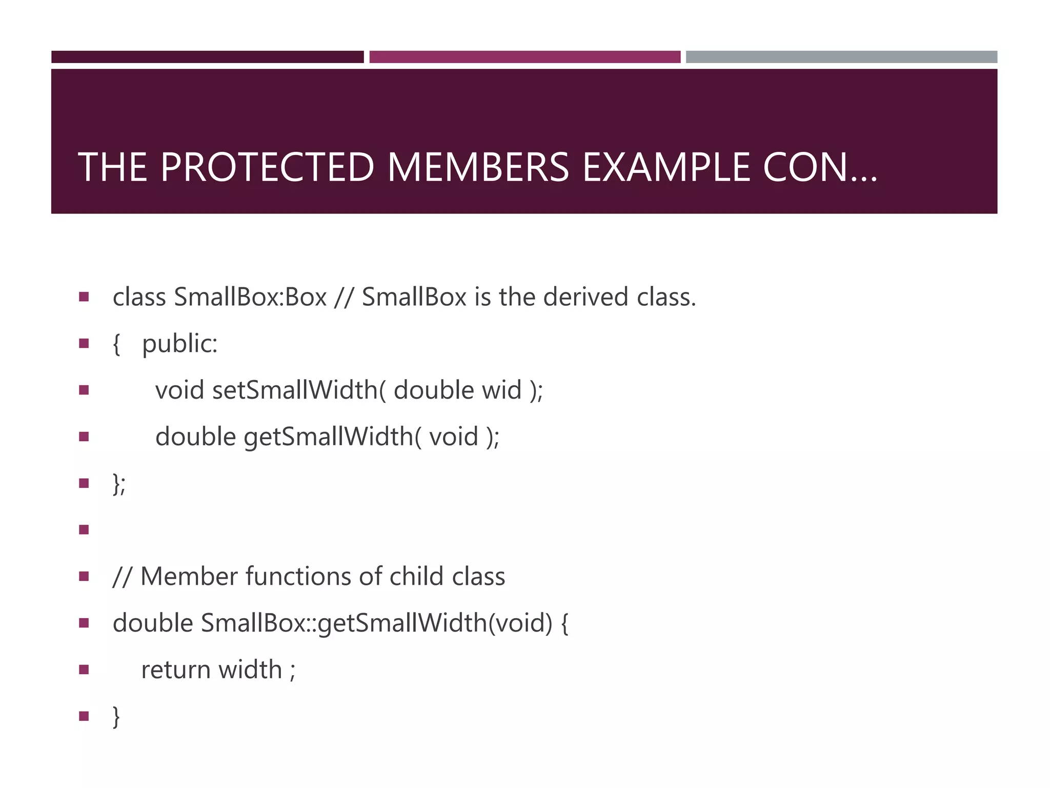 THE PROTECTED MEMBERS EXAMPLE CON…
 class SmallBox:Box // SmallBox is the derived class.
 { public:
 void setSmallWidth( double wid );
 double getSmallWidth( void );
 };

 // Member functions of child class
 double SmallBox::getSmallWidth(void) {
 return width ;
 }
 