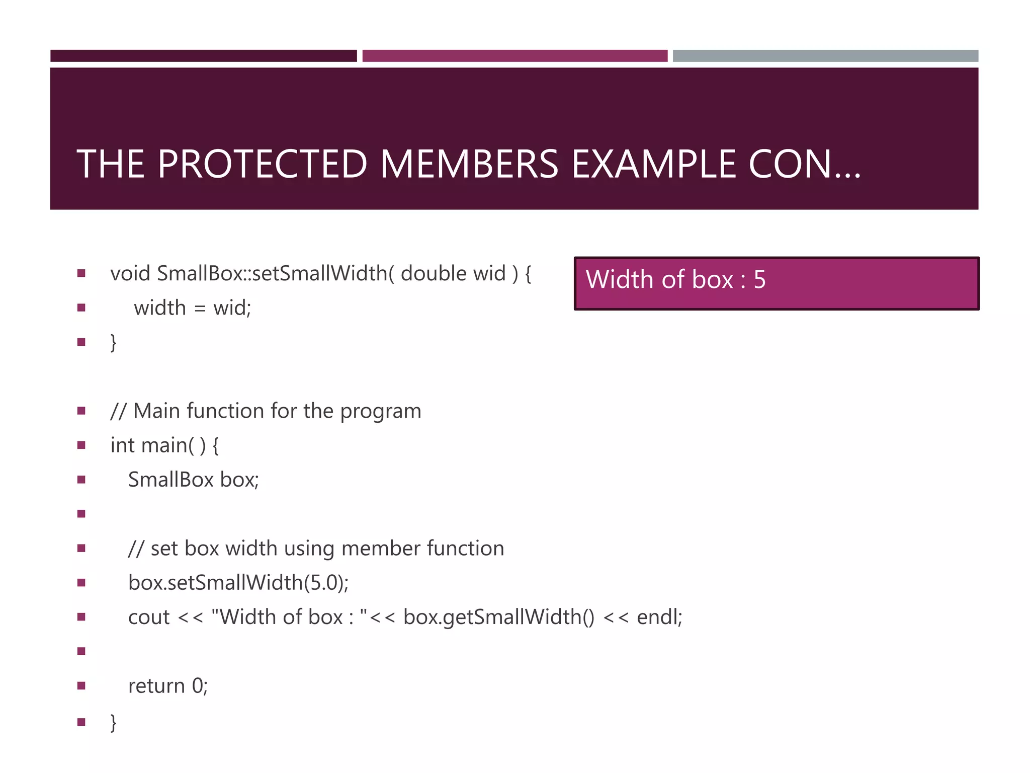 THE PROTECTED MEMBERS EXAMPLE CON…
 void SmallBox::setSmallWidth( double wid ) {
 width = wid;
 }
 // Main function for the program
 int main( ) {
 SmallBox box;

 // set box width using member function
 box.setSmallWidth(5.0);
 cout << "Width of box : "<< box.getSmallWidth() << endl;

 return 0;
 }
Width of box : 5
 