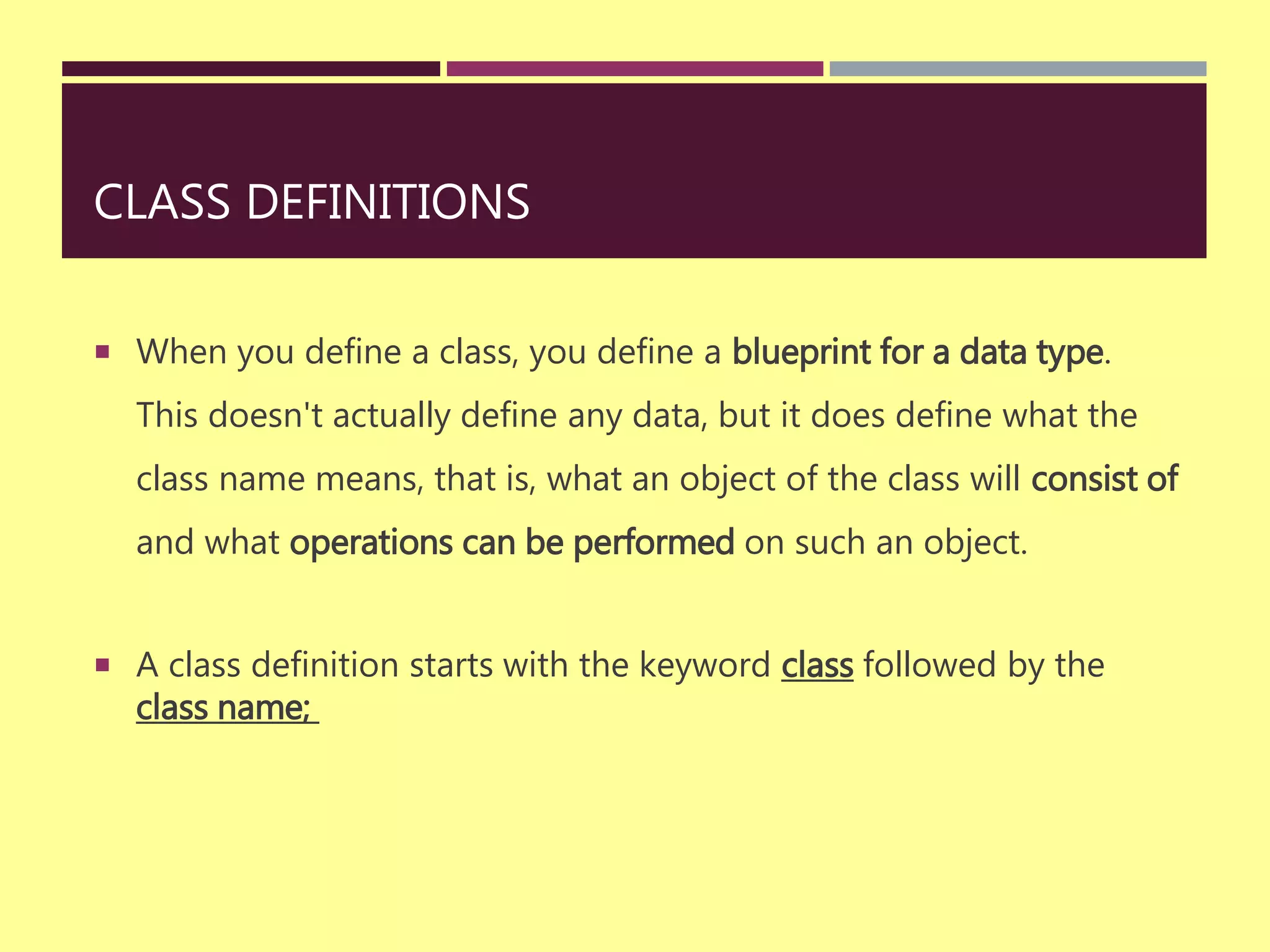 CLASS DEFINITIONS
 When you define a class, you define a blueprint for a data type.
This doesn't actually define any data, but it does define what the
class name means, that is, what an object of the class will consist of
and what operations can be performed on such an object.
 A class definition starts with the keyword class followed by the
class name;
 