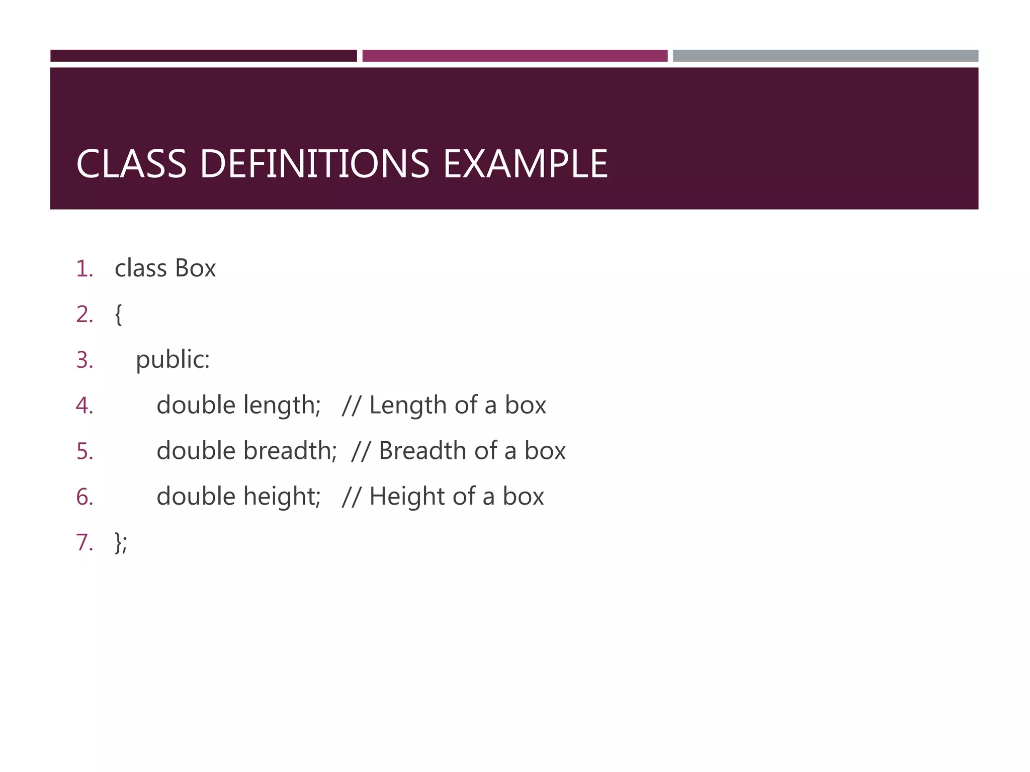 CLASS DEFINITIONS EXAMPLE
1. class Box
2. {
3. public:
4. double length; // Length of a box
5. double breadth; // Breadth of a box
6. double height; // Height of a box
7. };
 