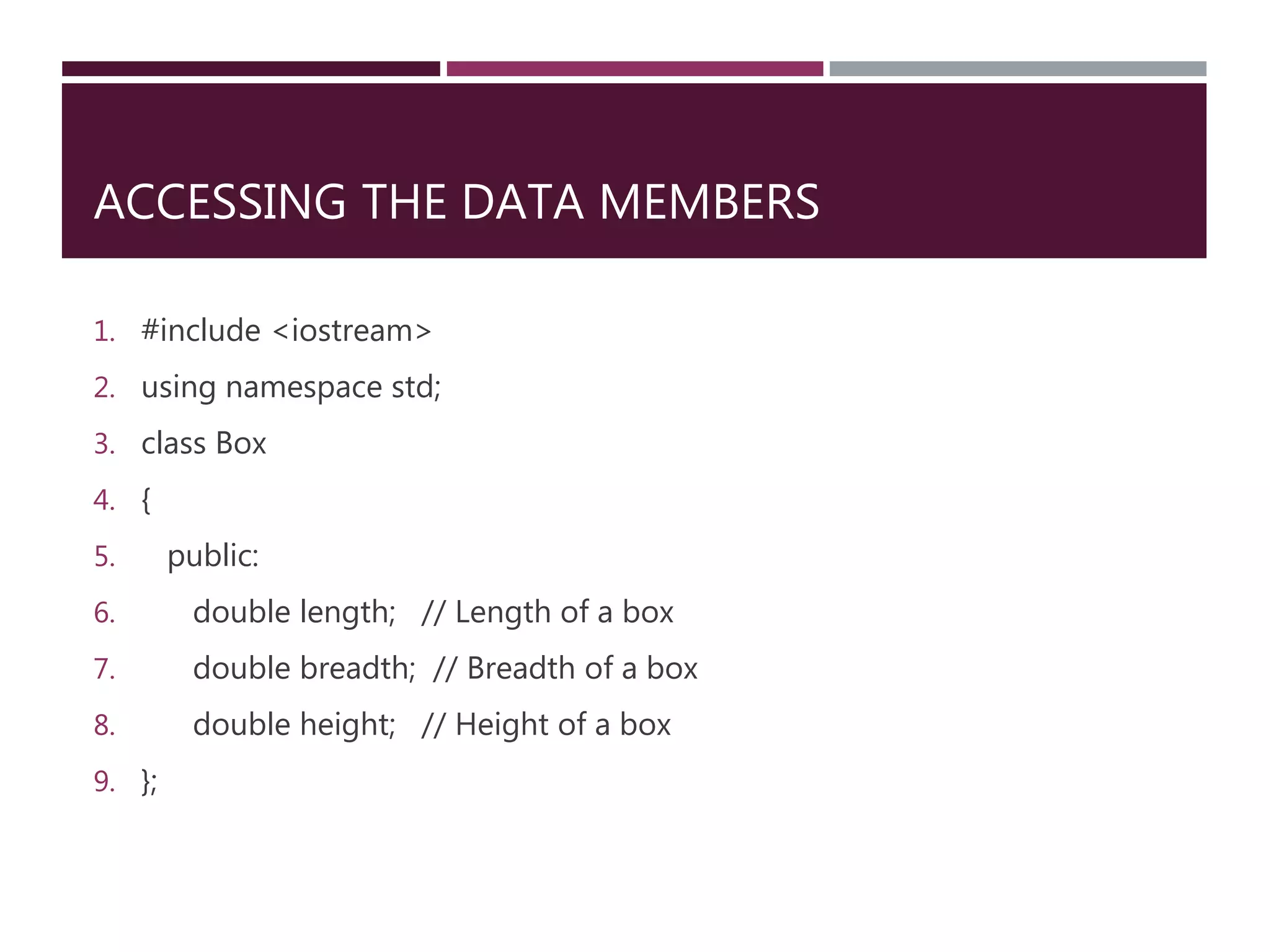 ACCESSING THE DATA MEMBERS
1. #include <iostream>
2. using namespace std;
3. class Box
4. {
5. public:
6. double length; // Length of a box
7. double breadth; // Breadth of a box
8. double height; // Height of a box
9. };
 