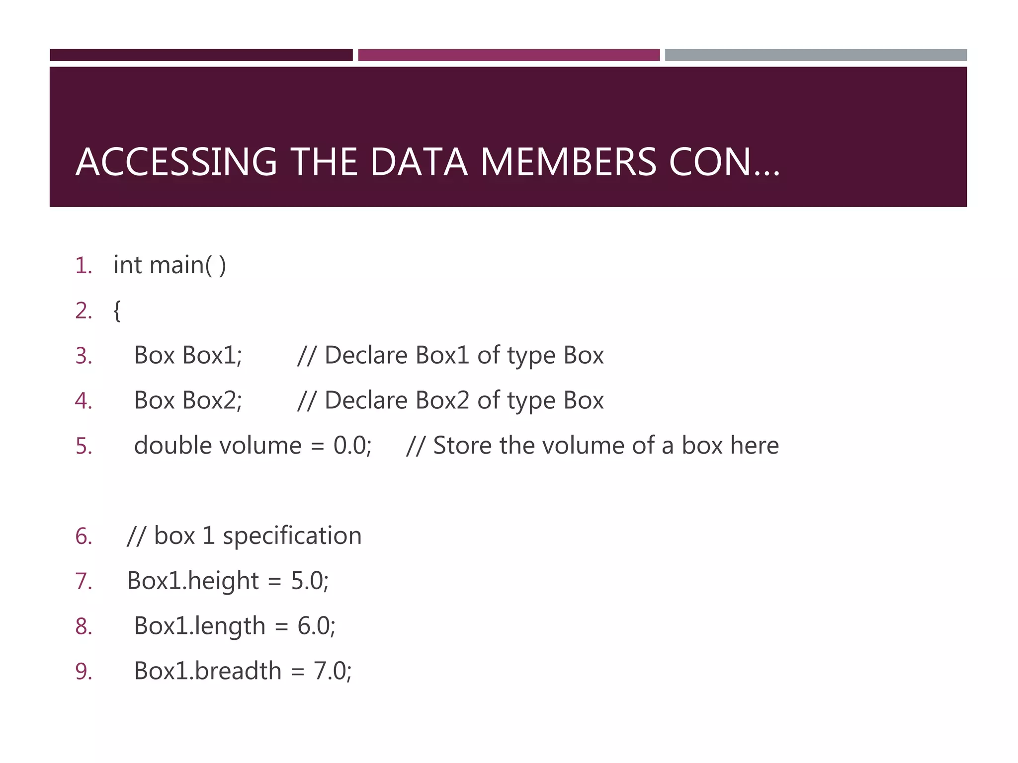 ACCESSING THE DATA MEMBERS CON…
1. int main( )
2. {
3. Box Box1; // Declare Box1 of type Box
4. Box Box2; // Declare Box2 of type Box
5. double volume = 0.0; // Store the volume of a box here
6. // box 1 specification
7. Box1.height = 5.0;
8. Box1.length = 6.0;
9. Box1.breadth = 7.0;
 