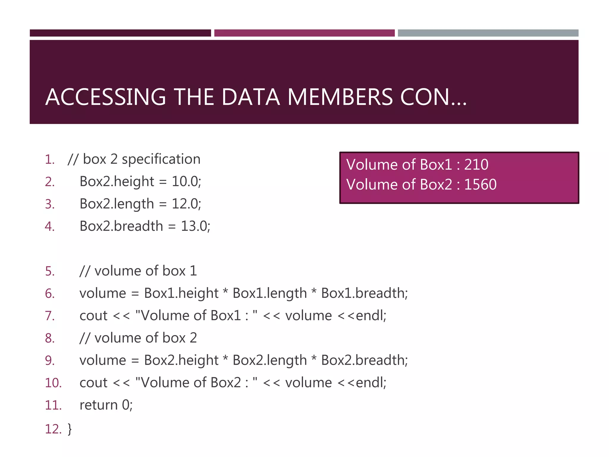 ACCESSING THE DATA MEMBERS CON…
1. // box 2 specification
2. Box2.height = 10.0;
3. Box2.length = 12.0;
4. Box2.breadth = 13.0;
5. // volume of box 1
6. volume = Box1.height * Box1.length * Box1.breadth;
7. cout << "Volume of Box1 : " << volume <<endl;
8. // volume of box 2
9. volume = Box2.height * Box2.length * Box2.breadth;
10. cout << "Volume of Box2 : " << volume <<endl;
11. return 0;
12. }
Volume of Box1 : 210
Volume of Box2 : 1560
 