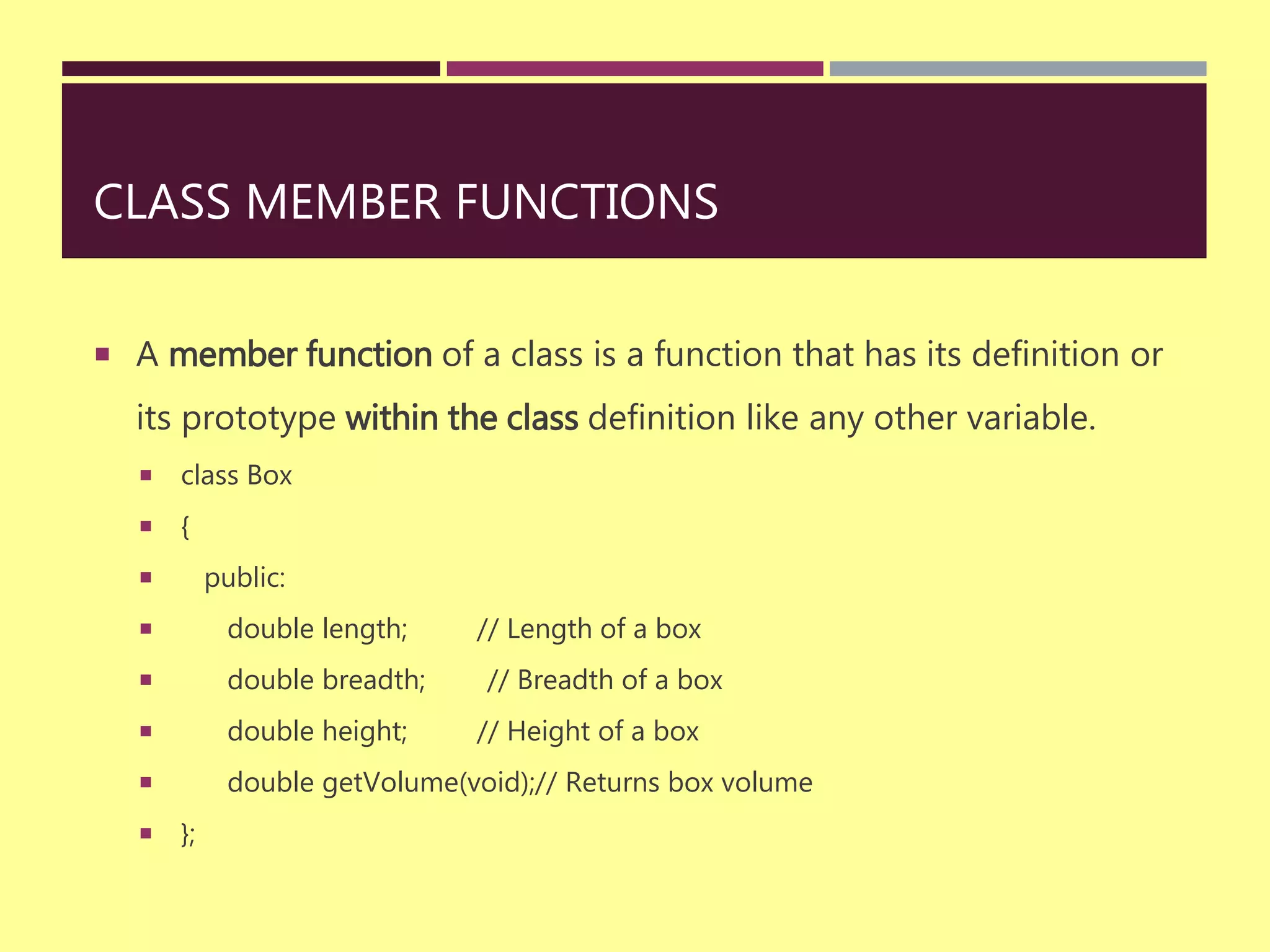 CLASS MEMBER FUNCTIONS
 A member function of a class is a function that has its definition or
its prototype within the class definition like any other variable.
 class Box
 {
 public:
 double length; // Length of a box
 double breadth; // Breadth of a box
 double height; // Height of a box
 double getVolume(void);// Returns box volume
 };
 