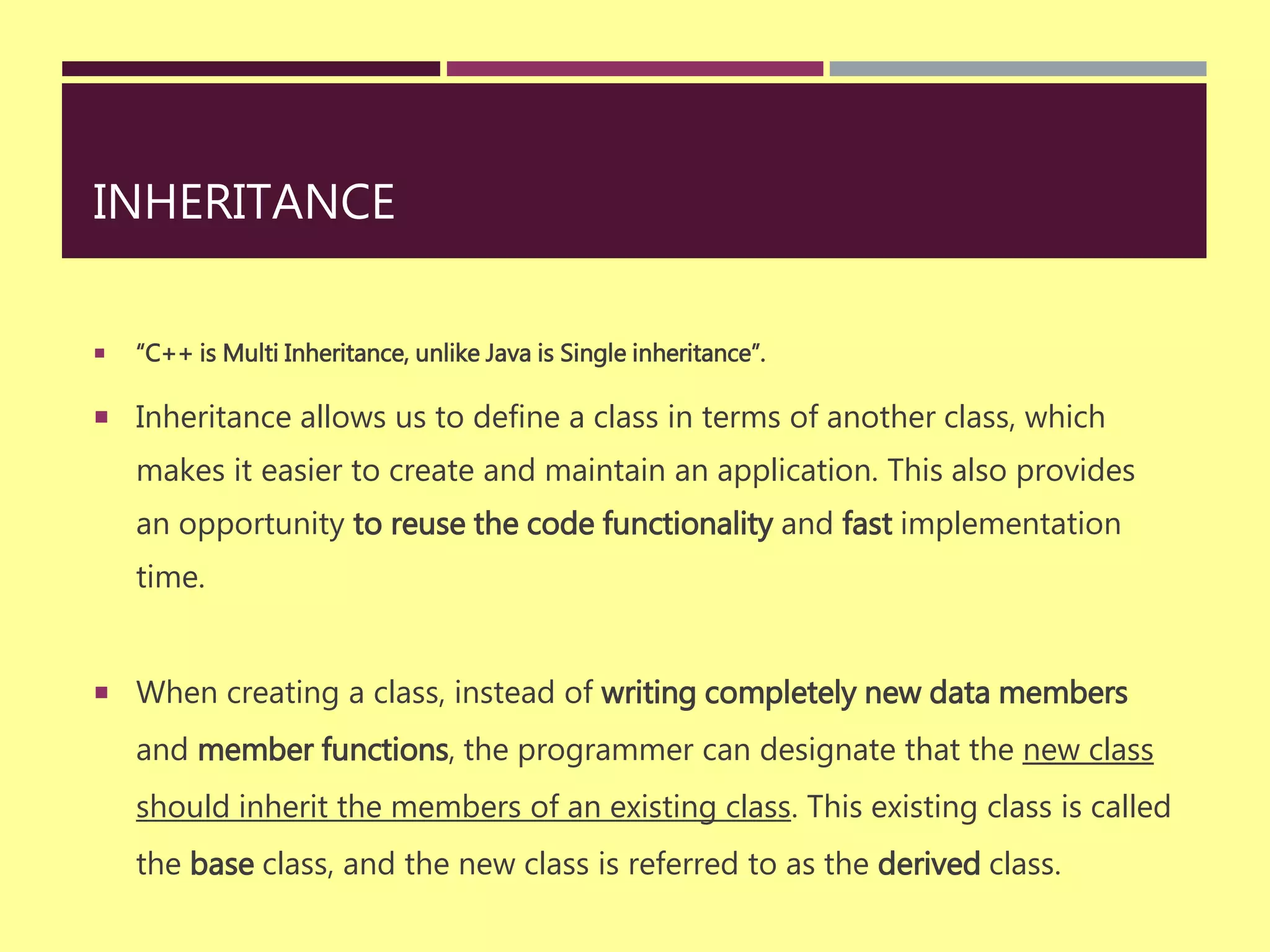INHERITANCE
 “C++ is Multi Inheritance, unlike Java is Single inheritance”.
 Inheritance allows us to define a class in terms of another class, which
makes it easier to create and maintain an application. This also provides
an opportunity to reuse the code functionality and fast implementation
time.
 When creating a class, instead of writing completely new data members
and member functions, the programmer can designate that the new class
should inherit the members of an existing class. This existing class is called
the base class, and the new class is referred to as the derived class.
 