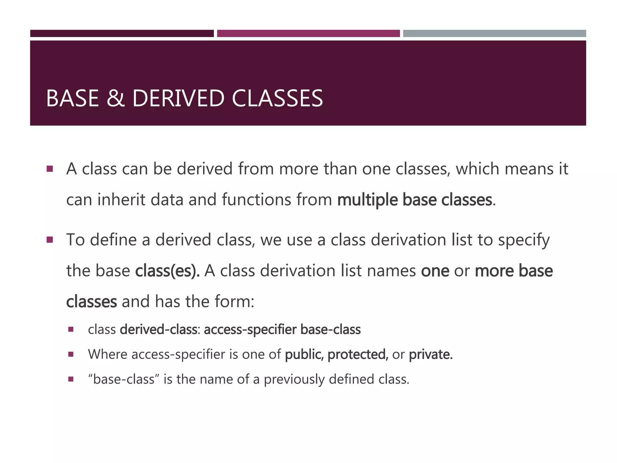 BASE & DERIVED CLASSES
 A class can be derived from more than one classes, which means it
can inherit data and functions from multiple base classes.
 To define a derived class, we use a class derivation list to specify
the base class(es). A class derivation list names one or more base
classes and has the form:
 class derived-class: access-specifier base-class
 Where access-specifier is one of public, protected, or private.
 “base-class” is the name of a previously defined class.
 
