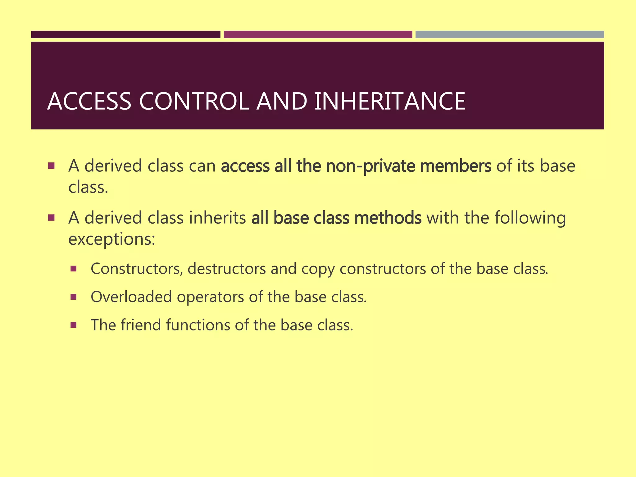 ACCESS CONTROL AND INHERITANCE
 A derived class can access all the non-private members of its base
class.
 A derived class inherits all base class methods with the following
exceptions:
 Constructors, destructors and copy constructors of the base class.
 Overloaded operators of the base class.
 The friend functions of the base class.
 