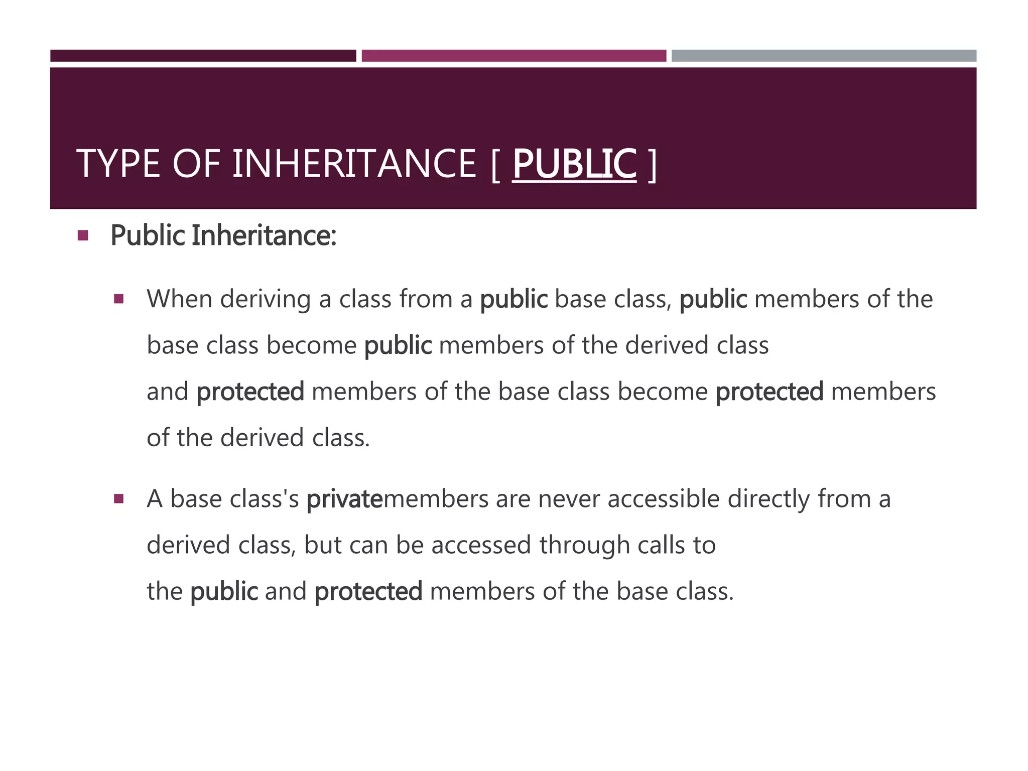 TYPE OF INHERITANCE [ PUBLIC ]
 Public Inheritance:
 When deriving a class from a public base class, public members of the
base class become public members of the derived class
and protected members of the base class become protected members
of the derived class.
 A base class's privatemembers are never accessible directly from a
derived class, but can be accessed through calls to
the public and protected members of the base class.
 