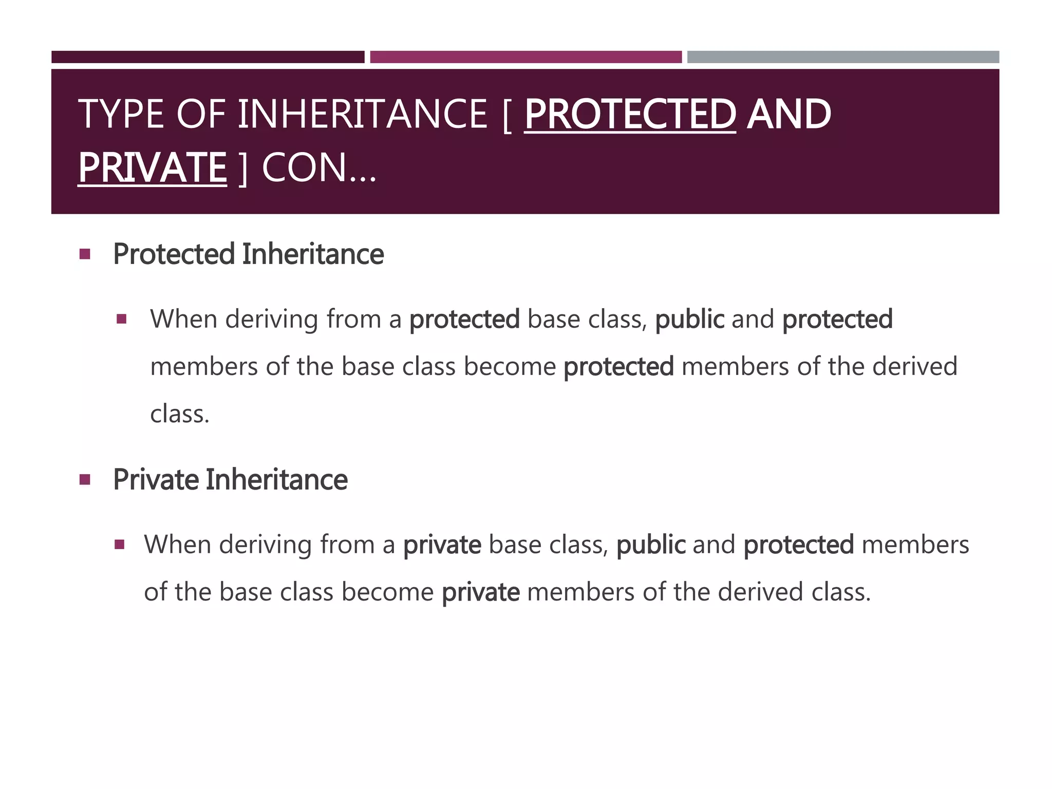 TYPE OF INHERITANCE [ PROTECTED AND
PRIVATE ] CON…
 Protected Inheritance
 When deriving from a protected base class, public and protected
members of the base class become protected members of the derived
class.
 Private Inheritance
 When deriving from a private base class, public and protected members
of the base class become private members of the derived class.
 